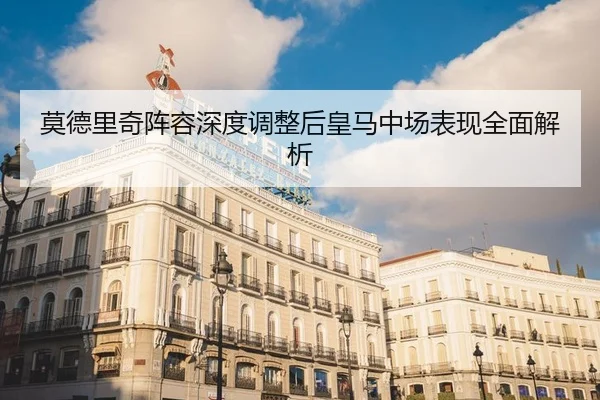 莫德里奇阵容深度调整后皇马中场表现全面解析